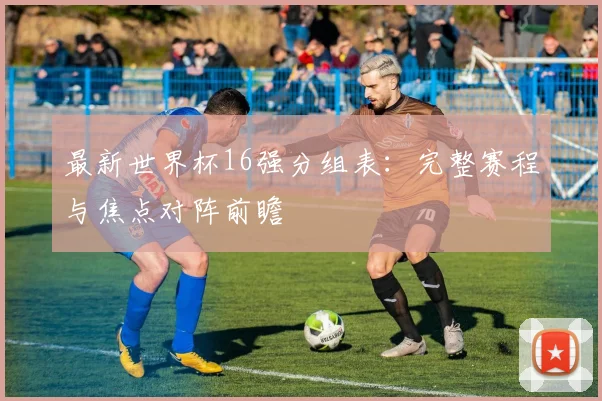 最新世界杯16强分组表：完整赛程与焦点对阵前瞻