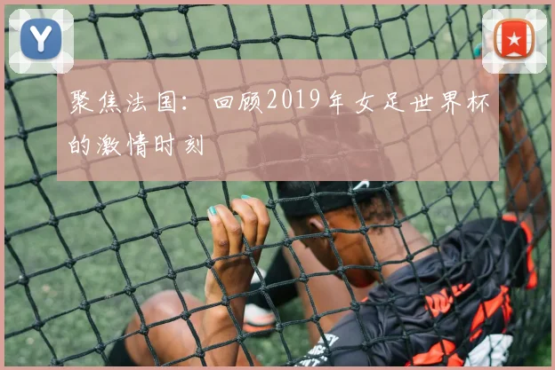 聚焦法国：回顾2019年女足世界杯的激情时刻