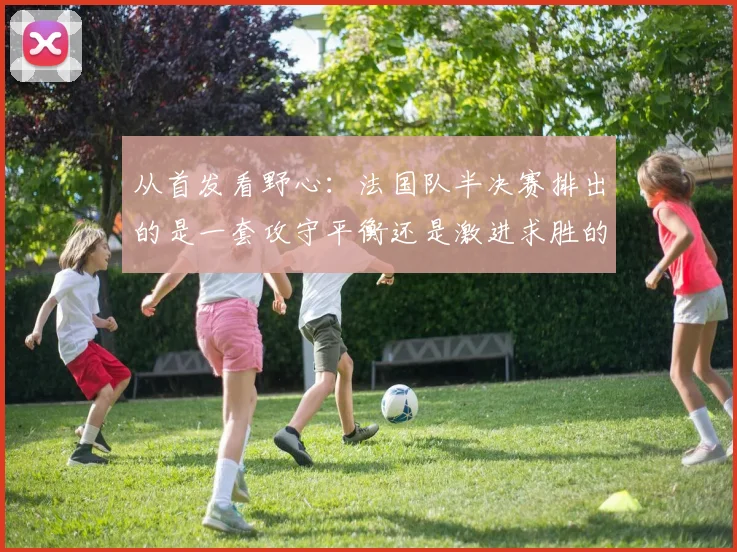 从首发看野心：法国队半决赛排出的是一套攻守平衡还是激进求胜的阵型？