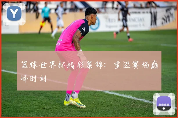 篮球世界杯精彩集锦：重温赛场巅峰时刻