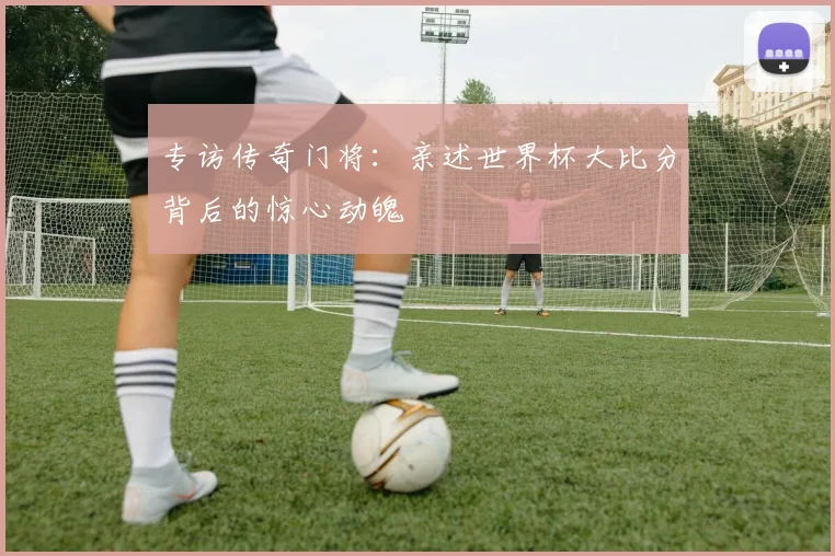 专访传奇门将：亲述世界杯大比分背后的惊心动魄