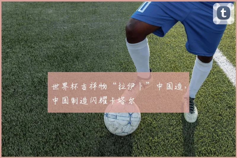 世界杯吉祥物“拉伊卜”中国造，中国制造闪耀卡塔尔