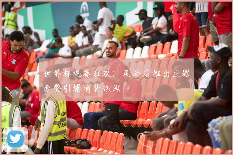 世界杯观赛狂欢：足浴店推出主题套餐引爆消费热潮